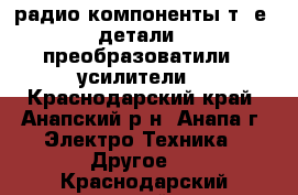 радио компоненты т. е. детали , преобразоватили , усилители. - Краснодарский край, Анапский р-н, Анапа г. Электро-Техника » Другое   . Краснодарский край